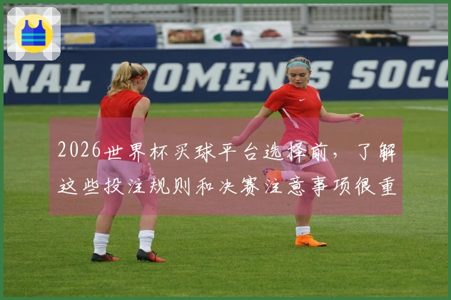 2026世界杯买球平台选择前，了解这些投注规则和决赛注意事项很重要